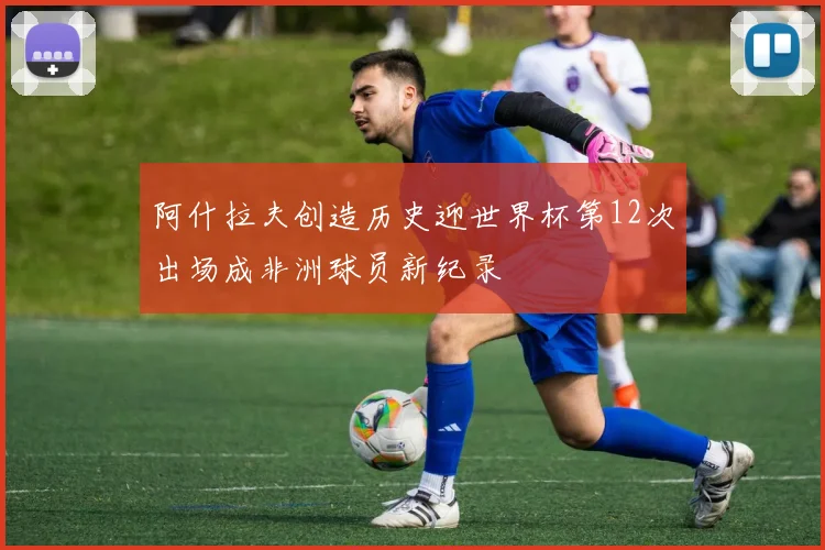 阿什拉夫创造历史迎世界杯第12次出场成非洲球员新纪录