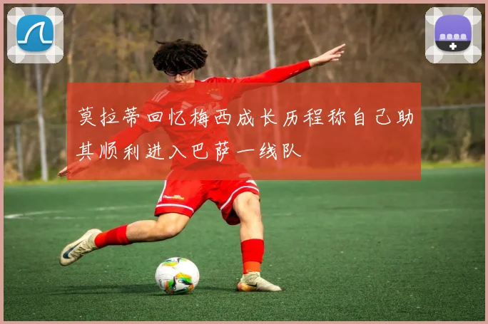 莫拉蒂回忆梅西成长历程称自己助其顺利进入巴萨一线队