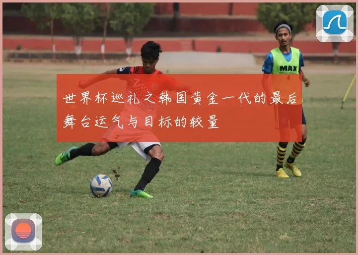 世界杯巡礼之韩国黄金一代的最后舞台运气与目标的较量