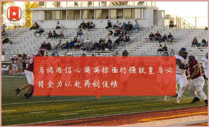 马诺洛信心满满称面对强敌皇马必将全力以赴再创佳绩